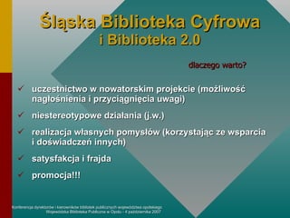 Śląska  Biblioteka  Cyfrowa i Biblioteka 2.0 uczestnictwo w nowatorskim projekcie (możliwość nagłośnienia i przyciągnięcia uwagi) niestereotypowe działania (j.w.) realizacja własnych pomysłów (korzystając ze wsparcia  i doświadczeń innych) satysfakcja i frajda promocja!!! dlaczego warto? 