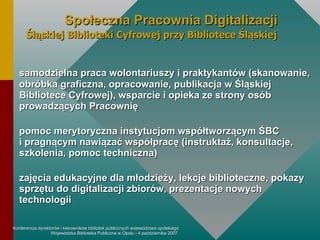 samodzielna praca wolontariuszy i praktykantów (skanowanie, obróbka graficzna, opracowanie, publikacja w Śląskiej Bibliotece Cyfrowej), wsparcie i opieka ze strony osób prowadzących Pracownię pomoc merytoryczna instytucjom współtworzącym ŚBC  i pragnącym nawiązać współpracę (instruktaż, konsultacje, szkolenia, pomoc techniczna) zajęcia edukacyjne dla młodzieży, lekcje biblioteczne, pokazy sprzętu do digitalizacji zbiorów, prezentacje nowych technologii Społeczna Pracownia Digitalizacji Śląskiej Biblioteki Cyfrowej przy Bibliotece Śląskiej 