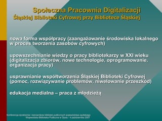 nowa forma współpracy (zaangażowanie środowiska lokalnego w proces tworzenia zasobów cyfrowych) upowszechnianie wiedzy o pracy bibliotekarzy w XXI wieku (digitalizacja zbiorów, nowe technologie, oprogramowanie, organizacja pracy) usprawnianie współtworzenia Śląskiej Biblioteki Cyfrowej (pomoc, rozwiązywanie problemów, niwelowanie przeszkód) edukacja medialna – praca z młodzieżą Społeczna Pracownia Digitalizacji Śląskiej Biblioteki Cyfrowej przy Bibliotece Śląskiej 