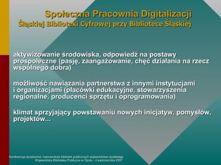 aktywizowanie środowiska, odpowiedź na postawy prospołeczne (pasję, zaangażowanie, chęć działania na rzecz wspólnego dobra) możliwość nawiązania partnerstwa z innymi instytucjami  i organizacjami (placówki edukacyjne, stowarzyszenia regionalne, producenci sprzętu i oprogramowania) klimat sprzyjający powstawaniu nowych inicjatyw, pomysłów, projektów... Społeczna Pracownia Digitalizacji Śląskiej Biblioteki Cyfrowej przy Bibliotece Śląskiej 