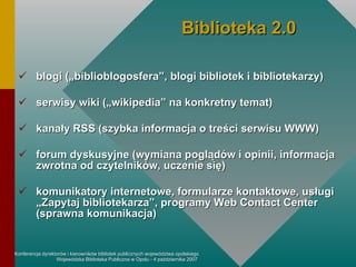 b logi  („biblioblogosfera”, blogi bibliotek i bibliotekarzy) serwisy wiki  („wikipedia” na konkretny temat) kanały RSS  (szybka informacja o treści serwisu WWW) for um  dyskusyjne  (wymiana poglądów i opinii, informacja zwrotna od czytelników, uczenie się) komunikatory  internetowe , formularze kontaktowe,  usługi „Zapytaj bibliotekarza”, programy Web Contact Center (sprawna komunikacja) Biblioteka 2.0 