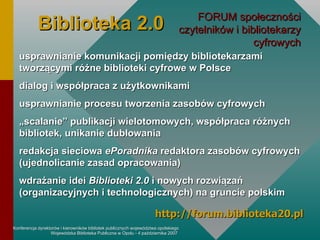 Biblioteka 2.0 FORUM społeczności czytelników i bibliotekarzy cyfrowych usprawnianie komunikacji pomiędzy bibliotekarzami tworzącymi różne biblioteki cyfrowe w Polsce dialog i współpraca z użytkownikami usprawnianie procesu tworzenia zasobów cyfrowych „ scalanie” publikacji wielotomowych, współpraca różnych bibliotek, unikanie dublowania redakcja sieciowa  ePoradnika  redaktora zasobów cyfrowych (ujednolicanie zasad opracowania) wdrażanie idei  Biblioteki 2.0  i nowych rozwiązań (organizacyjnych i technologicznych) na gruncie polskim http://forum.biblioteka20.pl 