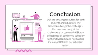 Conclusion
OER are amazing resources for both
students and educators. The
benefits outweigh the challenges.
Furthermore, many of the
challenges that come with OER can
be lessened or completely solved by
further developing and normalizing
the use of OER into our education
system.
 
