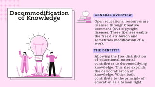Decommodification
of Knowledge Open educational resources are
licensed through Creative
Commons (CC) copyright
licenses. These licenses enable
the free distribution and
sometimes modification of a
work.
Allowing the free distribution
of educational material
contributes to decommdifying
knowledge. This also expands
the democratization of
knowledge. Which both
contribute to the principle of
education as a human right.
GENERAL OVERVIEW
THE BENEFIT?
 