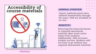 Accessibility of
course materials Classic textbook prices have
inflated dramatically through
the years. OER are available at
no cost.
Removing the financial barrier
to required educational
material takes much stress
away from students.
Additionally, OER increases
student success. Students will
not have to go without any
required educational materials.
GENERAL OVERVIEW
BENEFITS?
 