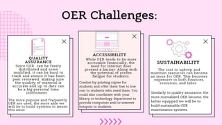 OER Challenges:
Since OER can be freely
distributed and some
modified, it can be hard to
track and ensure it has been
peer reviewed. Making sure
the quality of material is
accurate and up to date can
be a big personal time
investment.
The cost to upkeep and
maintain resources can become
an issue for OER. This becomes
expensive in both finances,
resources, and labor.
While OER tends to be more
accessible financially, the
need for internet does
present a barrier. Along with
the potential of screen
fatigue for students.
QUALITY
ASSURANCE SUSTAINABILITY
ACCESSIBILITY
Combat by printing copies for
students and offer them free to low
cost to students who need them. You
could also coordinate with your
library or technology department to
provide computers and/or internet
hotspots to students.
The more popular and frequently
OER are used, the more able we
will be to build systems to lessen
this issue.
Similarly to quality assurance, the
more normalized OER become, the
better equipped we will be to
build sustainable OER
maintenance systems.
 