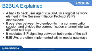 B2BUA Explained 
• A back to back user agent (B2BUA) is a logical network 
element in the Session Initiation Protocol (SIP) 
applications 
• It operates between two endpoints in a communication 
session and divides the communication channel into two 
different call legs 
• It mediates SIP signaling between both ends of the call 
• B2BUAs are often implemented within media gateways 
© 2014 Sangoma Technologies 10 
 