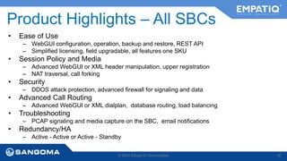 Product Highlights – All SBCs 
• Ease of Use 
– WebGUI configuration, operation, backup and restore, REST API 
– Simplified licensing, field upgradable, all features one SKU 
• Session Policy and Media 
– Advanced WebGUI or XML header manipulation, upper registration 
– NAT traversal, call forking 
• Security 
– DDOS attack protection, advanced firewall for signaling and data 
• Advanced Call Routing 
– Advanced WebGUI or XML dialplan, database routing, load balancing 
• Troubleshooting 
– PCAP signaling and media capture on the SBC, email notifications 
• Redundancy/HA 
– Active - Active or Active - Standby 
© 2014 Sangoma Technologies 16 
 