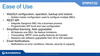 Ease of Use 
• WebGUI configuration, operation, backup and restore 
– Golden master configuration used to configure multiple SBCs 
• REST API 
– Integrate Sangoma SBC into a business process 
– Programmatic SIP trunk and user configuration 
• Simplified licensing, field upgradable 
– All features one SKU. No feature limitations. 
– Transcoding, SRTP, voice quality features all included 
– Sessions are software upgradable from 20 to 250 sessions 
• Email Notifications 
– Notifications on error conditions, failures, security or capacity 
© 2014 Sangoma Technologies 17 
 