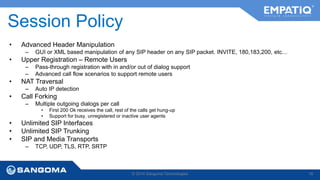 Session Policy 
• Advanced Header Manipulation 
– GUI or XML based manipulation of any SIP header on any SIP packet. INVITE, 180,183,200, etc… 
• Upper Registration – Remote Users 
– Pass-through registration with in and/or out of dialog support 
– Advanced call flow scenarios to support remote users 
• NAT Traversal 
– Auto IP detection 
• Call Forking 
– Multiple outgoing dialogs per call 
• First 200 Ok receives the call, rest of the calls get hung-up 
• Support for busy, unregistered or inactive user agents 
• Unlimited SIP Interfaces 
• Unlimited SIP Trunking 
• SIP and Media Transports 
– TCP, UDP, TLS, RTP, SRTP 
© 2014 Sangoma Technologies 18 
 