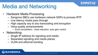 Media and Networking 
• Hardware Media Processing 
– Sangoma SBCs use hardware network DSPs to process RTP 
– Low latency media pass through 
– High capacity any to any transcoding and encryption 
– Voice quality enhancements 
• Echo cancellation, noise reduction, auto gain control 
• Networking 
– Single IP address for signaling and media 
– Separated signaling and media planes 
– VLAN and ethernet bonding 
© 2014 Sangoma Technologies 19 
 