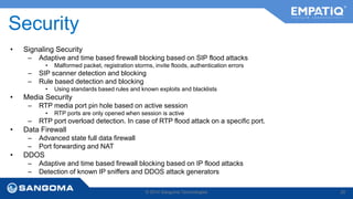 Security 
• Signaling Security 
– Adaptive and time based firewall blocking based on SIP flood attacks 
• Malformed packet, registration storms, invite floods, authentication errors 
– SIP scanner detection and blocking 
– Rule based detection and blocking 
• Using standards based rules and known exploits and blacklists 
• Media Security 
– RTP media port pin hole based on active session 
• RTP ports are only opened when session is active 
– RTP port overload detection. In case of RTP flood attack on a specific port. 
• Data Firewall 
– Advanced state full data firewall 
– Port forwarding and NAT 
• DDOS 
– Adaptive and time based firewall blocking based on IP flood attacks 
– Detection of known IP sniffers and DDOS attack generators 
© 2014 Sangoma Technologies 20 
 