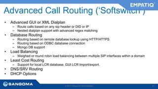 Advanced Call Routing (‘Softswitch’) 
• Advanced GUI or XML Dialplan 
– Route calls based on any sip header or DID or IP 
– Nested dialplan support with advanced regex matching 
• Database Routing 
– Routing based on remote database lookup using HTTP/HTTPS 
– Routing based on ODBC database connection 
– Mongo DB support 
• Load Balancing 
– Weighed or round robin load balancing between multiple SIP interfaces within a domain 
• Least Cost Routing 
– Support for local LCR database. GUI LCR Import/export. 
• DNS/SRV Routing 
• DHCP Options 
© 2014 Sangoma Technologies 21 
 