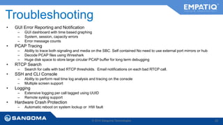 Troubleshooting 
• GUI Error Reporting and Notification 
– GUI dashboard with time based graphing 
– System, session, capacity errors 
– Error message counts 
• PCAP Tracing 
– Ability to trace both signaling and media on the SBC. Self contained No need to use external port mirrors or hub 
– Decode PCAP files using Wireshark 
– Huge disk space to store large circular PCAP buffer for long term debugging 
• RTCP Search 
– Search for calls with bad RTCP thresholds. Email notifications on each bad RTCP call. 
• SSH and CLI Console 
– Ability to perform real time log analysis and tracing on the console 
– Multiple screen support 
• Logging 
– Extensive logging per call tagged using UUID 
– Remote syslog support 
• Hardware Crash Protection 
– Automatic reboot on system lockup or HW fault 
© 2014 Sangoma Technologies 22 
 