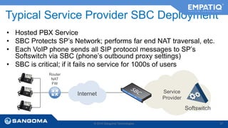 Typical Service Provider SBC Deployment 
• Hosted PBX Service 
• SBC Protects SP’s Network; performs far end NAT traversal, etc. 
• Each VoIP phone sends all SIP protocol messages to SP’s 
Softswitch via SBC (phone’s outbound proxy settings) 
• SBC is critical; if it fails no service for 1000s of users 
Internet 
Softswitch 
© 2014 Sangoma Technologies 37 
Router 
NAT 
FW 
Service 
Provider 
 