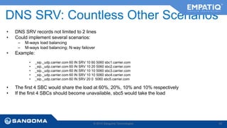 DNS SRV: Countless Other Scenarios 
• DNS SRV records not limited to 2 lines 
• Could implement several scenarios: 
– M-ways load balancing 
– M-ways load balancing; N-way failover 
• Example: 
• _sip._udp.carrier.com 60 IN SRV 10 60 5060 sbc1.carrier.com 
• _sip._udp.carrier.com 60 IN SRV 10 20 5060 sbc2.carrier.com 
• _sip._udp.carrier.com 60 IN SRV 10 10 5060 sbc3.carrier.com 
• _sip._udp.carrier.com 60 IN SRV 10 10 5060 sbc4.carrier.com 
• _sip._udp.carrier.com 60 IN SRV 20 0 5060 sbc5.carrier.com 
• The first 4 SBC would share the load at 60%, 20%, 10% and 10% respectively 
• If the first 4 SBCs should become unavailable, sbc5 would take the load 
© 2014 Sangoma Technologies 40 
 