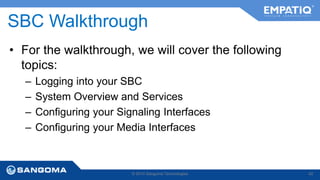 SBC Walkthrough 
• For the walkthrough, we will cover the following 
topics: 
– Logging into your SBC 
– System Overview and Services 
– Configuring your Signaling Interfaces 
– Configuring your Media Interfaces 
© 2014 Sangoma Technologies 42 
 