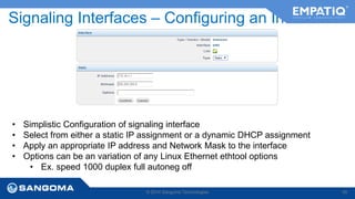 Signaling Interfaces – Configuring an Interface 
• Simplistic Configuration of signaling interface 
• Select from either a static IP assignment or a dynamic DHCP assignment 
• Apply an appropriate IP address and Network Mask to the interface 
• Options can be an variation of any Linux Ethernet ethtool options 
• Ex. speed 1000 duplex full autoneg off 
© 2014 Sangoma Technologies 45 
 