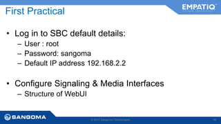 First Practical 
• Log in to SBC default details: 
– User : root 
– Password: sangoma 
– Default IP address 192.168.2.2 
• Configure Signaling & Media Interfaces 
© 2014 Sangoma Technologies 49 
– Structure of WebUI 
 