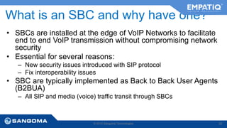 What is an SBC and why have one? 
• SBCs are installed at the edge of VoIP Networks to facilitate 
end to end VoIP transmission without compromising network 
security 
• Essential for several reasons: 
– New security issues introduced with SIP protocol 
– Fix interoperability issues 
• SBC are typically implemented as Back to Back User Agents 
(B2BUA) 
– All SIP and media (voice) traffic transit through SBCs 
© 2014 Sangoma Technologies 52 
 