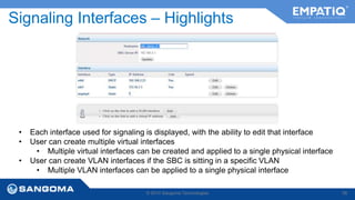 Signaling Interfaces – Highlights 
• Each interface used for signaling is displayed, with the ability to edit that interface 
• User can create multiple virtual interfaces 
• Multiple virtual interfaces can be created and applied to a single physical interface 
• User can create VLAN interfaces if the SBC is sitting in a specific VLAN 
• Multiple VLAN interfaces can be applied to a single physical interface 
© 2014 Sangoma Technologies 56 
 