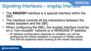Signaling Interfaces – sngdsp Interface 
• The SNGDSP interface is a special interface within the 
SBC 
• The interface controls all the interactions between the 
media adapters and the SBC 
• When configuring the SBC, the sngdsp interface must be 
on a “non-routable” network or a WAN/DMZ IP address 
– IP address configuration depends on whether you will be 
configuring the media adapters in exposed or hidden mode. 
This will be explained when looking at the media interfaces. 
© 2014 Sangoma Technologies 57 
 