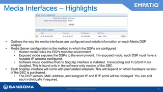 Media Interfaces – Highlights 
• Outlines the way the media interfaces are configured and details information on each Media DSP 
© 2014 Sangoma Technologies 58 
adapter 
• Media Server configuration is the method in which the DSPs are configured 
• Hidden mode hides the DSPs from the environment 
• Exposed mode exposes the DSPs to the environment. If in exposed mode, each DSP must have a 
routable IP address configured. 
• Software mode identifies that no SngDsp interface is installed. Transcoding and TLS/SRTP are 
disabled. This is found only in the software only version of the SBC. 
• Each SngDsp interface will come with preinstalled adapters. This will depend on which hardware version 
of the SBC is purchased. 
• The DSP version, MAC address, and assigned IP and RTP ports will be displayed. You can edit 
each individually if required. 
 