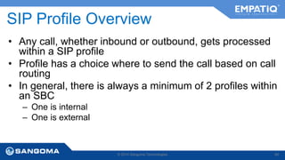 SIP Profile Overview 
• Any call, whether inbound or outbound, gets processed 
within a SIP profile 
• Profile has a choice where to send the call based on call 
routing 
• In general, there is always a minimum of 2 profiles within 
an SBC 
– One is internal 
– One is external 
© 2014 Sangoma Technologies 64 
 