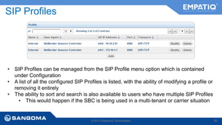 SIP Profiles 
• SIP Profiles can be managed from the SIP Profile menu option which is contained 
© 2014 Sangoma Technologies 65 
under Configuration 
• A list of all the configured SIP Profiles is listed, with the ability of modifying a profile or 
removing it entirely 
• The ability to sort and search is also available to users who have multiple SIP Profiles 
• This would happen if the SBC is being used in a multi-tenant or carrier situation 
 