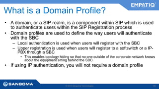What is a Domain Profile? 
• A domain, or a SIP realm, is a component within SIP which is used 
to authenticate users within the SIP Registration process 
• Domain profiles are used to define the way users will authenticate 
with the SBC 
– Local authentication is used when users will register with the SBC 
– Upper registration is used when users will register to a softswitch or a IP-PBX 
through a SBC 
• This enables topology hiding so that no one outside of the corporate network knows 
about the equipment sitting behind the SBC 
• If using IP authentication, you will not require a domain profile 
© 2014 Sangoma Technologies 68 
 