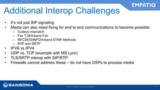 Additional Interop Challenges 
• It’s not just SIP signaling 
• Media can also need fixing for end to end communications to become possible: 
– Codecs mismatch 
– Fax T.38/Inband Fax 
– RFC2833/INFO/Inband DTMF Methods 
– RTP and SRTP 
• IPV6 vs IPV4 
• UDP vs. TCP (example with MS Lync) 
• TLS/SRTP interop with SIP/RTP 
• Firewalls cannot address these – do not have DSPs to process media 
© 2014 Sangoma Technologies 7 
 
