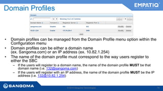 Domain Profiles 
• Domain profiles can be managed from the Domain Profile menu option within the 
Configuration menu 
• Domain profiles can be either a domain name 
(ex. Sangoma.com) or an IP address (ex. 10.82.1.254) 
• The name of the domain profile must correspond to the way users register to 
either the SBC 
– If the users will register to a domain name, the name of the domain profile MUST be that 
domain name (i.e. 132@sangoma.com) 
– If the users will register with an IP address, the name of the domain profile MUST be the IP 
address (i.e. 132@10.82.1.254) 
© 2014 Sangoma Technologies 70 
 