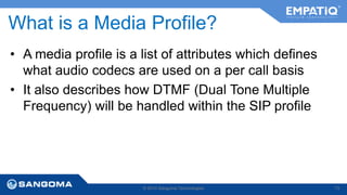 What is a Media Profile? 
• A media profile is a list of attributes which defines 
what audio codecs are used on a per call basis 
• It also describes how DTMF (Dual Tone Multiple 
Frequency) will be handled within the SIP profile 
© 2014 Sangoma Technologies 73 
 