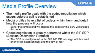 Media Profile Overview 
• The media profile deals with the codec negotiation which 
occurs before a call is established 
• Media profiles have a list of codecs within them, and detail 
how the process will occur 
– Either the remote end will choose the codec or the SBC will choose 
the codec 
• Codec negotiation is usually performed within the SIP SDP 
(Session Description Protocol) 
– The SDP is usually found in the SIP 200 OK message which is sent 
prior to call establishment and the flow of RTP 
© 2014 Sangoma Technologies 74 
 