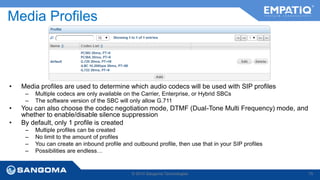 Media Profiles 
• Media profiles are used to determine which audio codecs will be used with SIP profiles 
– Multiple codecs are only available on the Carrier, Enterprise, or Hybrid SBCs 
– The software version of the SBC will only allow G.711 
• You can also choose the codec negotiation mode, DTMF (Dual-Tone Multi Frequency) mode, and 
whether to enable/disable silence suppression 
• By default, only 1 profile is created 
– Multiple profiles can be created 
– No limit to the amount of profiles 
– You can create an inbound profile and outbound profile, then use that in your SIP profiles 
– Possibilities are endless… 
© 2014 Sangoma Technologies 75 
 