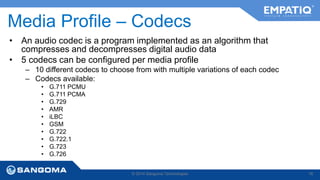Media Profile – Codecs 
• An audio codec is a program implemented as an algorithm that 
compresses and decompresses digital audio data 
• 5 codecs can be configured per media profile 
– 10 different codecs to choose from with multiple variations of each codec 
– Codecs available: 
• G.711 PCMU 
• G.711 PCMA 
• G.729 
• AMR 
• iLBC 
• GSM 
• G.722 
• G.722.1 
• G.723 
• G.726 
© 2014 Sangoma Technologies 76 
 