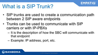 What is a SIP Trunk? 
• SIP trunks are used to create a communication path 
between 2 SIP aware endpoints 
• Trunks can be used to communicate with SIP 
carriers or with IP-PBXs 
– It is the description of how the SBC will communicate with 
that endpoint 
– Example: IP address, port, etc. 
© 2014 Sangoma Technologies 79 
 