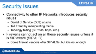 Security Issues 
• Connectivity to other IP Networks introduces security 
issues 
– Denial of Service (DoS) attacks 
– Toll Fraud by manipulating media 
– Topology hiding (SIP vias, hops, etc.) 
• Firewalls cannot act on all these security issues unless it 
is SIP aware (SIP ALG) 
– Some firewall vendors offer SIP ALGs, but it is not enough 
© 2014 Sangoma Technologies 8 
 