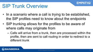 SIP Trunk Overview 
• In a scenario where a call is trying to be established, 
the SIP profiles need to know about the endpoints 
• SIP trunking allows for the profiles to be aware of 
where calls may originate from 
– Calls will arrive from a trunk, then are processed within the 
profile, then are sent to call routing in order to redirect to a 
different trunk 
© 2014 Sangoma Technologies 80 
 