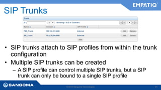 SIP Trunks 
• SIP trunks attach to SIP profiles from within the trunk 
configuration 
• Multiple SIP trunks can be created 
– A SIP profile can control multiple SIP trunks, but a SIP 
trunk can only be bound to a single SIP profile 
© 2014 Sangoma Technologies 81 
 