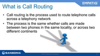 What is Call Routing 
• Call routing is the process used to route telephone calls 
across a telephony network 
• The process is the same whether calls are made 
between two phones in the same locality, or across two 
different continents 
© 2014 Sangoma Technologies 83 
 