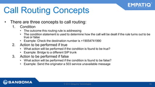 Call Routing Concepts 
• There are three concepts to call routing: 
1. Condition 
• The outcome this routing rule is addressing 
• The condition statement is used to determine how the call will be dealt if the rule turns out to be 
true or false 
• Example: Check the destination number is +19054741990 
2. Action to be performed if true 
• What action will be performed if the condition is found to be true? 
• Example: Bridge to a different SIP trunk 
3. Action to be performed if false 
• What action will be performed if the condition is found to be false? 
• Example: Send the originator a 503 service unavailable message 
© 2014 Sangoma Technologies 85 
 