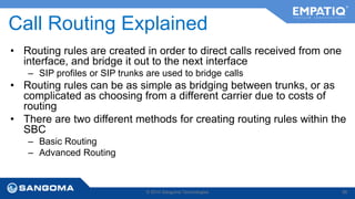 Call Routing Explained 
• Routing rules are created in order to direct calls received from one 
interface, and bridge it out to the next interface 
– SIP profiles or SIP trunks are used to bridge calls 
• Routing rules can be as simple as bridging between trunks, or as 
complicated as choosing from a different carrier due to costs of 
routing 
• There are two different methods for creating routing rules within the 
SBC 
– Basic Routing 
– Advanced Routing 
© 2014 Sangoma Technologies 86 
 