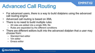 Advanced Call Routing 
• For advanced users, there is a way to build dialplans using the advanced 
call routing engine 
• Advanced call routing is based on XML 
• There is no need to build multiple rules 
– All rules are added into a single XML file 
– Rules are separated by the different conditions 
• There are different editors built into the advanced dialplan that a user may 
choose from: 
– Standard text editor 
– Vim editor 
– Emacs editor 
© 2014 Sangoma Technologies 89 
 