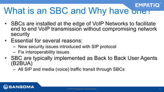 What is an SBC and Why have one? 
• SBCs are installed at the edge of VoIP Networks to facilitate 
end to end VoIP transmission without compromising network 
security 
• Essential for several reasons: 
– New security issues introduced with SIP protocol 
– Fix interoperability issues 
• SBC are typically implemented as Back to Back User Agents 
(B2BUA) 
– All SIP and media (voice) traffic transit through SBCs 
© 2014 Sangoma Technologies 9 
 