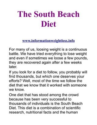 The South Beach
           Diet
        www.informationweightloss.info

For many of us, loosing weight is a continuous
battle. We have tried everything to lose weight
and even if sometimes we loose a few pounds,
they are recovered again after a few weeks
later.
If you look for a diet to follow, you probably will
find thousands, but which one deserves your
efforts? Well, most of the time we follow the
diet that we know that it worked with someone
we know.
One diet that has stood among the crowd
because has been very successful to
thousands of individuals is the South Beach
Diet. This diet is a combination of scientific
research, nutritional facts and the human
 