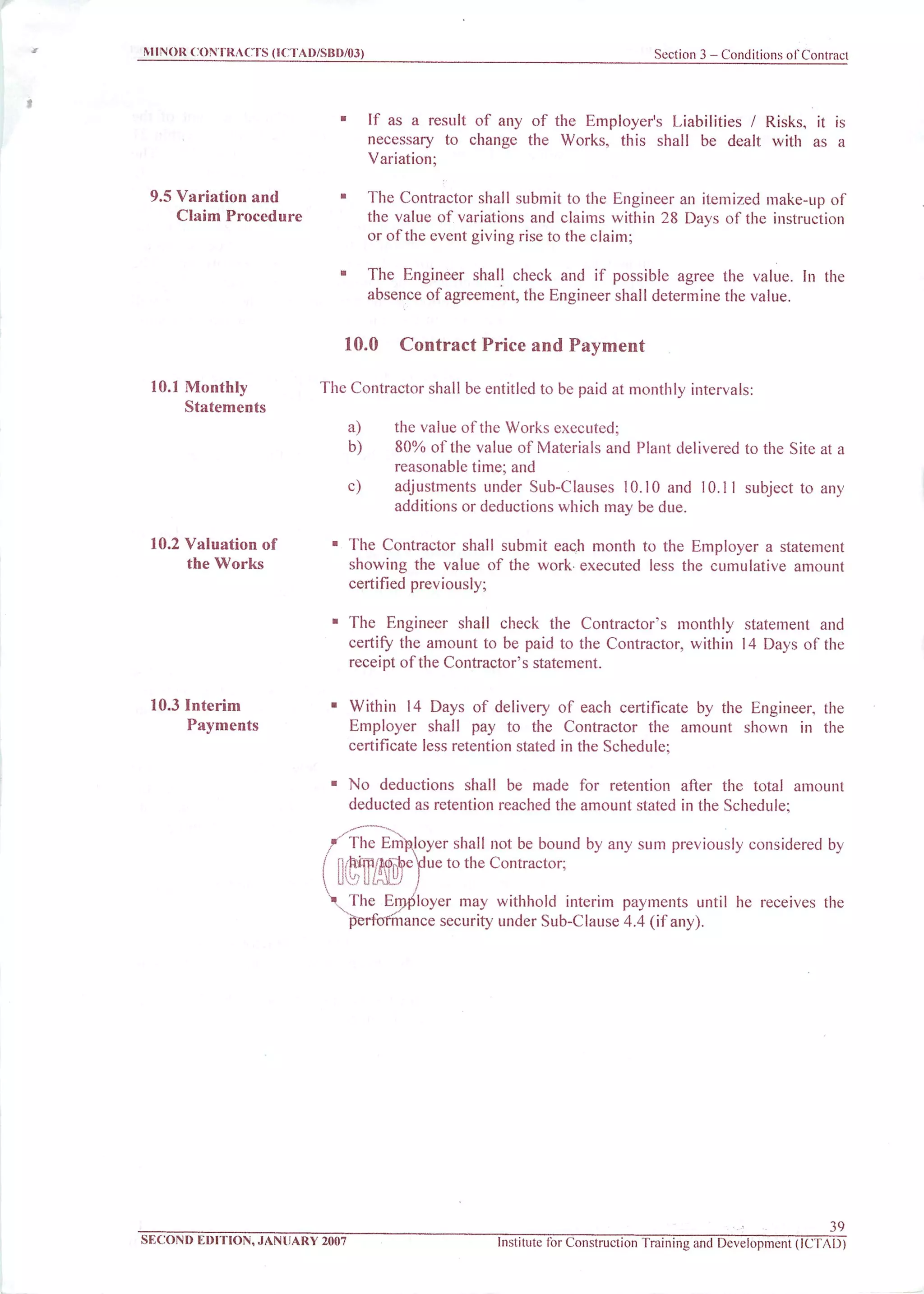 MINOR CONTRACTS (ICTAD/SBD/03) Section 3 - Conditions of Contract
9.5 Variation and
Claim Procedure
10.1 Monthly
Statements
10.2 Valuation of
the Works
10.3 Interim
Payments
If as a result of any of the Employer's Liabilities / Risks, it is
necessary to change the Works, this shall be dealt with as a
Variation;
The Contractor shall submit to the Engineer an itemized make-up of
the value of variations and claims within 28 Days of the instruction
or ofthe event giving rise to the claim;
The Engineer shall check and if possible agree the value. In the
absence of agreement, the Engineer shall determine the value.
10.0 Contract Price and Payment
The Contractor shall be entitled to be paid at monthly intervals:
a) the value of the Works executed;
b) 80% of the value of Materials and Plant delivered to the Site at a
reasonable time; and
c) adjustments under Sub-Clauses 10.10 and 10.11 subject to any
additions or deductions which may be due.
The Contractor shall submit each month to the Employer a statement
showing the value of the work executed less the cumulative amount
certified previously;
The Engineer shall check the Contractor's monthly statement and
certify the amount to be paid to the Contractor, within 14 Days of the
receipt of the Contractor's statement.
Within 14 Days of delivery of each certificate by the Engineer, the
Employer shall pay to the Contractor the amount shown in the
certificate less retention stated in the Schedule;
No deductions shall be made for retention after the total amount
deducted as retention reached the amount stated in the Schedule;
f The Employer shall not be bound by any sum previously considered by
^im/Mj^eVlue to the Contractor;
J ULnjL./ /
The Ernp4oyer may withhold interim payments until he receives the
performance security under Sub-Clause 4.4 (if any).
39
SECOND EDITION, JANUARY 2007 Institute for Construction Training and Development (ICTAD)
 