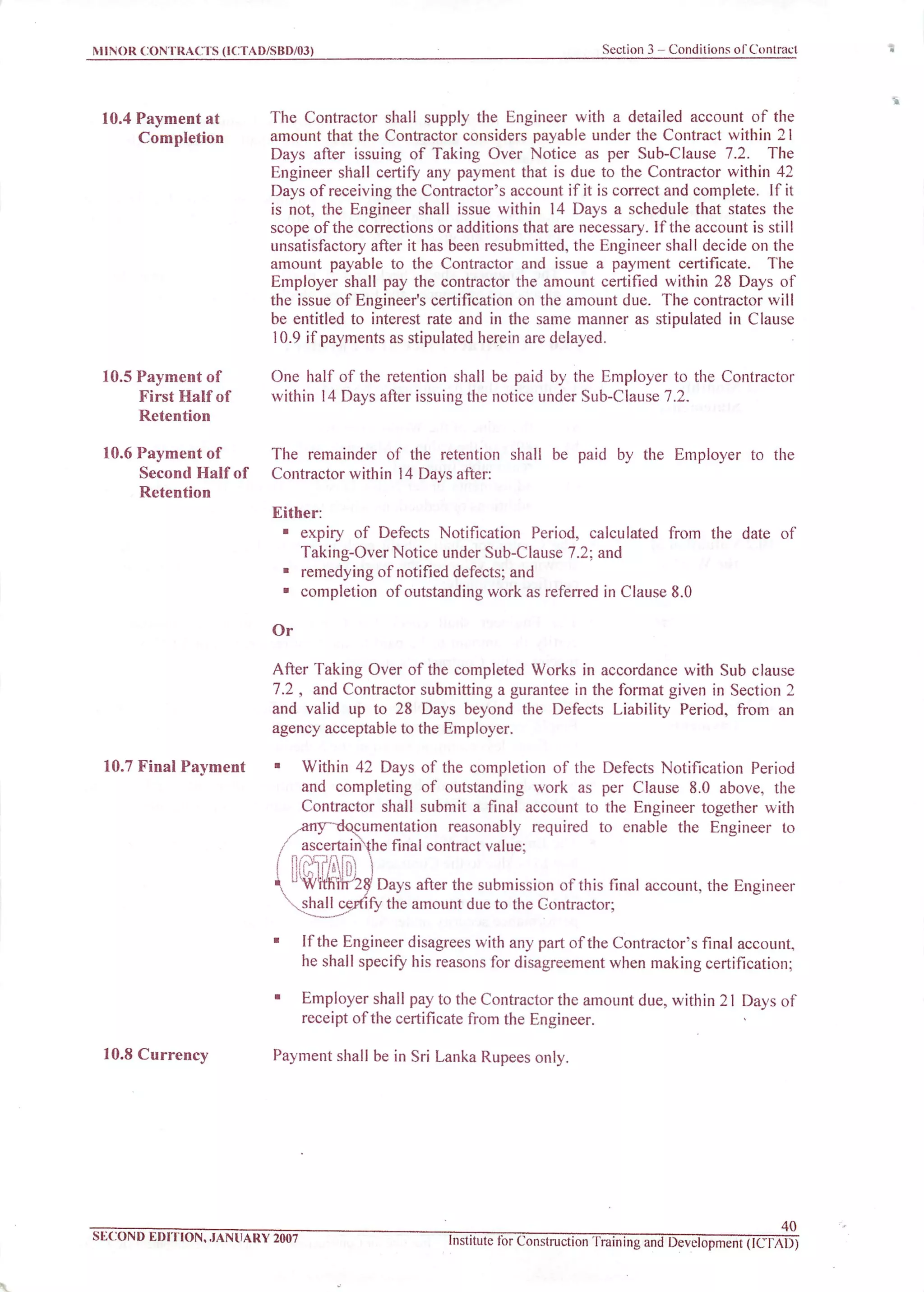 MINOR CONTRACTS (ICTAD/SBD/03) Section 3 - Conditions of Contract
10.4 Payment at
Completion
10.5 Payment of
First Half of
Retention
10.6 Payment of
Second Half of
Retention
10.7 Final Payment
10.8 Currency
The Contractor shall supply the Engineer with a detailed account of the
amount that the Contractor considers payable under the Contract within 21
Days after issuing of Taking Over Notice as per Sub-Clause 7.2. The
Engineer shall certify any payment that is due to the Contractor within 42
Days of receiving the Contractor's account if it is correct and complete. If it
is not, the Engineer shall issue within 14 Days a schedule that states the
scope of the corrections or additions that are necessary. If the account is still
unsatisfactory after it has been resubmitted, the Engineer shall decide on the
amount payable to the Contractor and issue a payment certificate. The
Employer shall pay the contractor the amount certified within 28 Days of
the issue of Engineer's certification on the amount due. The contractor will
be entitled to interest rate and in the same manner as stipulated in Clause
10.9 if payments as stipulated herein are delayed.
One half of the retention shall be paid by the Employer to the Contractor
within 14 Days after issuing the notice under Sub-Clause 7.2.
The remainder of the retention shall be paid by the Employer to the
Contractor within 14 Days after:
Either:
• expiry of Defects Notification Period, calculated from the date of
Taking-Over Notice under Sub-Clause 7.2; and
• remedying of notified defects; and
• completion of outstanding work as referred in Clause 8.0
Or
After Taking Over of the completed Works in accordance with Sub clause
7.2 , and Contractor submitting a gurantee in the format given in Section 2
and valid up to 28 Days beyond the Defects Liability Period, from an
agency acceptable to the Employer.
Within 42 Days of the completion of the Defects Notification Period
and completing of outstanding work as per Clause 8.0 above, the
Contractor shall submit a final account to the Engineer together with
/any~~documentation reasonably required to enable the Engineer to
f ascertainable final contract value;
FA1% '28/Days after the submission of this final account, the Engineer
shall certify the amount due to the Contractor;
• If the Engineer disagrees with any part of the Contractor's final account,
he shall specifyhis reasons for disagreement when making certification;
• Employer shall pay to theContractor the amount due,within 21 Days of
receipt of the certificatefrom the Engineer.
Payment shall be in Sri Lanka Rupees only.
SECOND EDITION, JANUARY 2007
40
Institute for Construction [raining and Development (ICTAD)
 