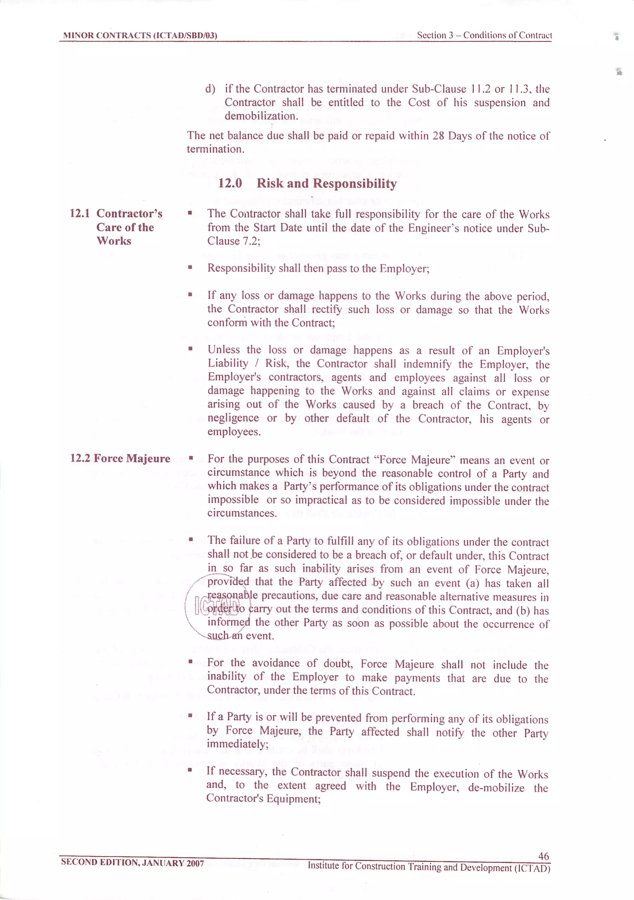 MINOR CONTRACTS (ICTAD/SBD/03) Section 3 - Conditions of Contract
12.1 Contractor's
Care of the
Works
12.2 Force Majeure
d) if the Contractor has terminated under Sub-Clause 11.2 or 11.3, the
Contractor shall be entitled to the Cost of his suspension and
demobilization.
The net balance due shall be paid or repaid within 28 Days of the notice of
termination.
12.0 Risk and Responsibility
The Contractor shall take full responsibility for the care of the Works
from the Start Date until the date of the Engineer's notice under Sub-
Clause 7.2;
Responsibility shall then pass to the Employer;
If any loss or damage happens to the Works during the above period,
the Contractor shall rectify such loss or damage so that the Works
conform with the Contract;
Unless the loss or damage happens as a result of an Employer's
Liability / Risk, the Contractor shall indemnify the Employer, the
Employer's contractors, agents and employees against all loss or
damage happening to the Works and against all claims or expense
arising out of the Works caused by a breach of the Contract, by
negligence or by other default of the Contractor, his agents or
employees.
For the purposes of this Contract "Force Majeure" means an event or
circumstance which is beyond the reasonable control of a Party and
which makes a Party's performance of its obligations underthe contract
impossible or so impractical as to be considered impossible under the
circumstances.
The failure of a Party to fulfill any of its obligations underthe contract
shall not.be considered to be a breach of, or default under, this Contract
in so far as such inability arises from an event of Force Majeure,
"provicied that the Party affected by such an event (a) has taken all
..^easonabje precautions, due care and reasonable alternative measures in
order to prry outtheterms and conditions of this Contract, and (b) has
informed the other Party as soon as possible about the occurrence of
^.sucjran event.
For the avoidance of doubt, Force Majeure shall not include the
inability of the Employer to make payments that are due to the
Contractor, under the terms of this Contract.
Ifa Party is orwill be prevented from performing any of its obligations
by Force Majeure, the Party affected shall notify the other Party
immediately;
If necessary, the Contractor shall suspend the execution of the Works
and, to the extent agreed with the Employer, de-mobilize the
Contractor's Equipment;
SECOND EDITION, JANUARY 2007
46
Institute for Construction Training and Development (ICTAD)
B
 