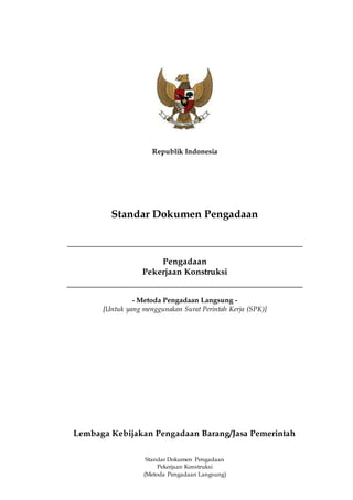 Standar Dokumen Pengadaan
Pekerjaan Konstruksi
(Metoda Pengadaan Langsung)
Republik Indonesia
Standar Dokumen Pengadaan
Pengadaan
Pekerjaan Konstruksi
- Metoda Pengadaan Langsung -
[Untuk yang menggunakan Surat Perintah Kerja (SPK)]
Lembaga Kebijakan Pengadaan Barang/Jasa Pemerintah
 